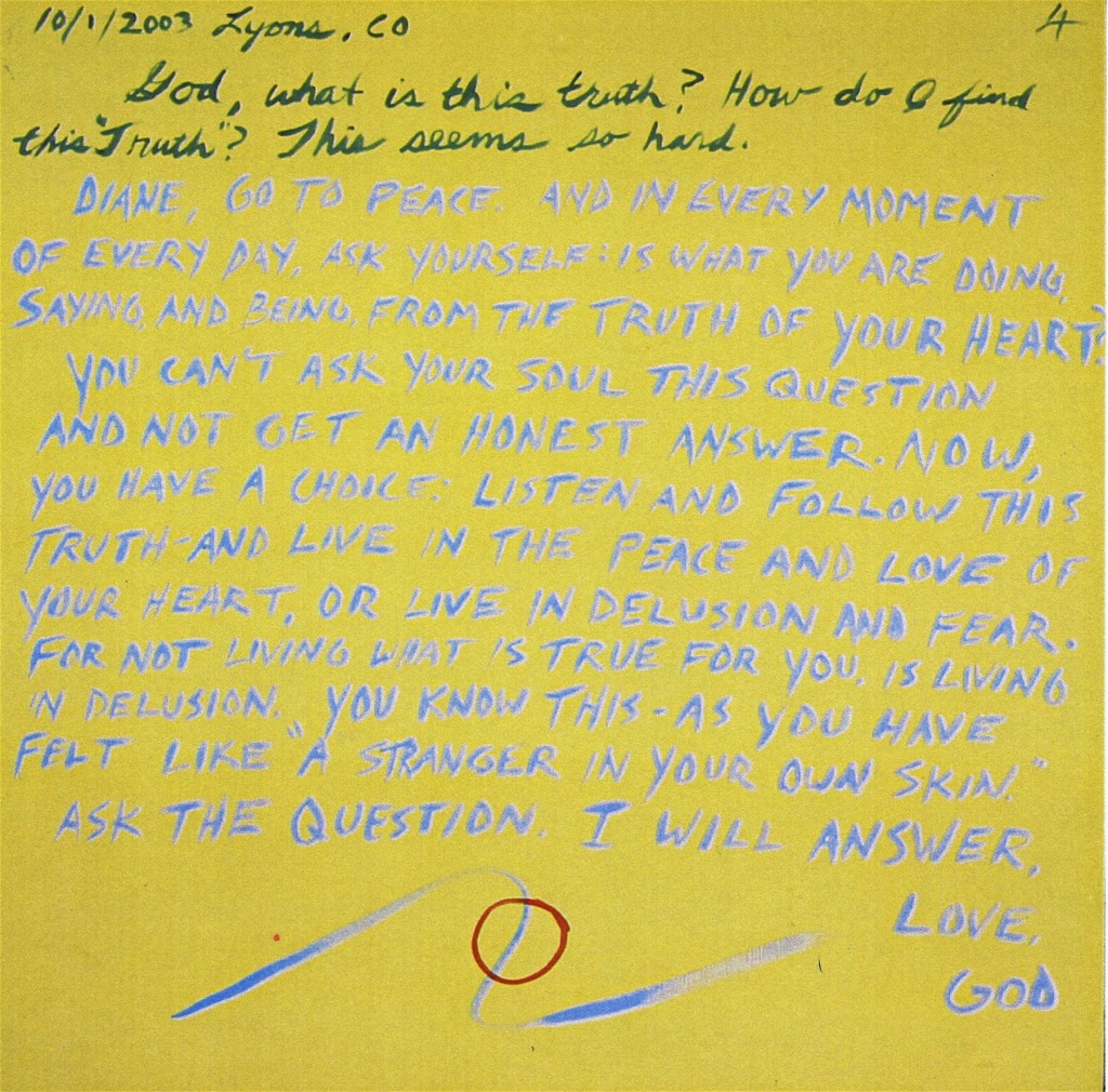 10/1/2003 Lyons, CO  God, what is this truth?  How do I find this truth?  This seems so hard.  Diane, go to peace.  And in every moment of every day ask yourself, is what you are doing, saying, and being from the truth of your hear?  You can't aks your soul this question and not get an hones answer.  Now, you have a choice: Listen and follow this truth and live in the peace and love of your heart, or live in delusion and fear.  For not living what is true for you is living in delusion.  You know this -  as you have felt like "a stranger in your own skin".  Ask the question, I will answer.  Love, God 